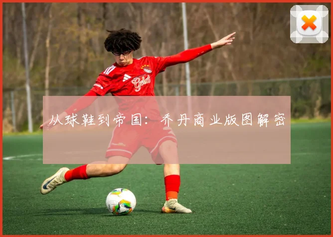 从球鞋到帝国：乔丹商业版图解密