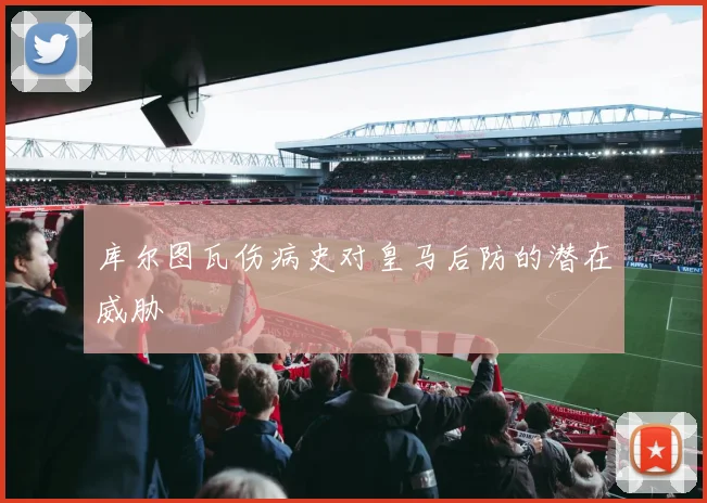 库尔图瓦伤病史对皇马后防的潜在威胁
