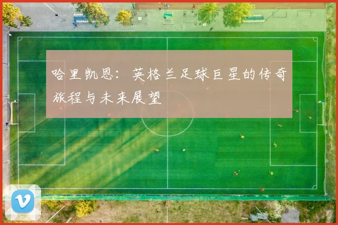 哈里凯恩：英格兰足球巨星的传奇旅程与未来展望