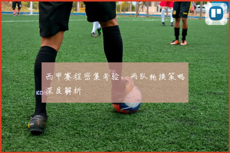 西甲赛程密集考验，两队轮换策略深度解析