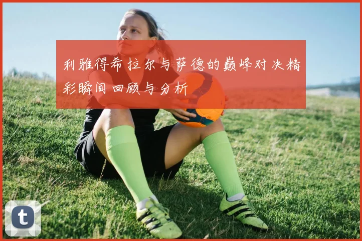 利雅得希拉尔与萨德的巅峰对决精彩瞬间回顾与分析