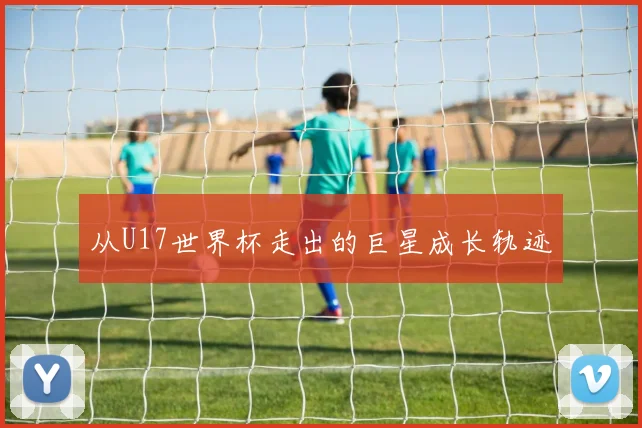 从U17世界杯走出的巨星成长轨迹