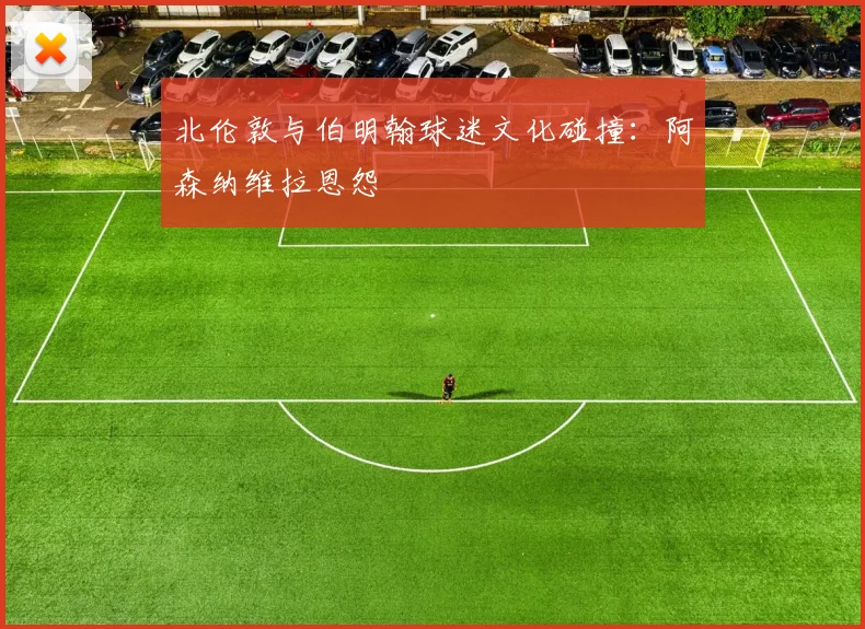 北伦敦与伯明翰球迷文化碰撞：阿森纳维拉恩怨