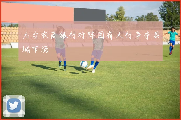 九台农商银行对阵国有大行争夺县域市场
