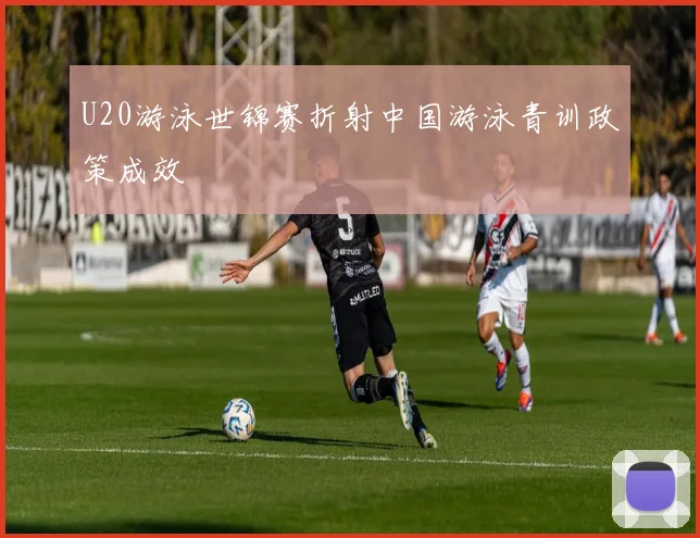 U20游泳世锦赛折射中国游泳青训政策成效
