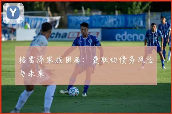 格雷泽家族困局：曼联的债务风险与未来