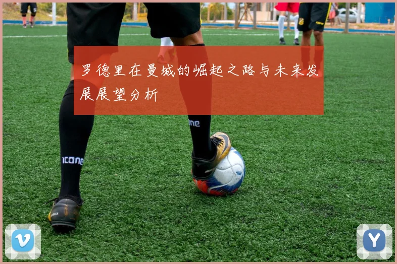罗德里在曼城的崛起之路与未来发展展望分析